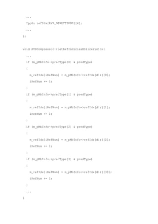 ...

    Ipp8u refIdx[AVS_DIRECTIONS][4];

    ...

};



void AVSCompressor::GetRefIndiciesBSlice(void){

    ...

    if (m_pMbInfo->predType[0] & predType)

    {

        m_refIdx[iRefNum] = m_pMbInfo->refIdx[dir][0];

        iRefNum += 1;

    }

    if (m_pMbInfo->predType[1] & predType)

    {

        m_refIdx[iRefNum] = m_pMbInfo->refIdx[dir][1];

        iRefNum += 1;

    }

    if (m_pMbInfo->predType[2] & predType)

    {

        m_refIdx[iRefNum] = m_pMbInfo->refIdx[dir][2];

        iRefNum += 1;

    }

    if (m_pMbInfo->predType[3] & predType)

    {

        m_refIdx[iRefNum] = m_pMbInfo->refIdx[dir][30];

        iRefNum += 1;

    }

    ...

}
 