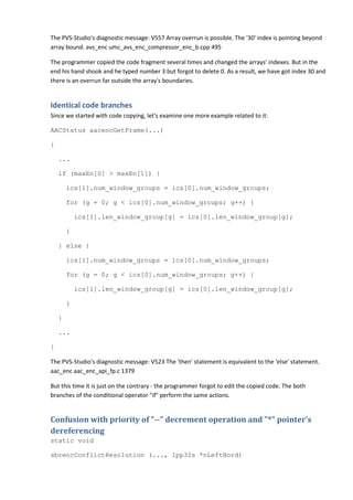 The PVS-Studio's diagnostic message: V557 Array overrun is possible. The '30' index is pointing beyond
array bound. avs_enc umc_avs_enc_compressor_enc_b.cpp 495

The programmer copied the code fragment several times and changed the arrays' indexes. But in the
end his hand shook and he typed number 3 but forgot to delete 0. As a result, we have got index 30 and
there is an overrun far outside the array's boundaries.


Identical code branches
Since we started with code copying, let's examine one more example related to it:

AACStatus aacencGetFrame(...)

{

    ...

    if (maxEn[0] > maxEn[1]) {

        ics[1].num_window_groups = ics[0].num_window_groups;

        for (g = 0; g < ics[0].num_window_groups; g++) {

            ics[1].len_window_group[g] = ics[0].len_window_group[g];

        }

    } else {

        ics[1].num_window_groups = ics[0].num_window_groups;

        for (g = 0; g < ics[0].num_window_groups; g++) {

            ics[1].len_window_group[g] = ics[0].len_window_group[g];

        }

    }

    ...

}

The PVS-Studio's diagnostic message: V523 The 'then' statement is equivalent to the 'else' statement.
aac_enc aac_enc_api_fp.c 1379

But this time it is just on the contrary - the programmer forgot to edit the copied code. The both
branches of the conditional operator "if" perform the same actions.


Confusion with priority of "--" decrement operation and "*" pointer's
dereferencing
static void

sbrencConflictResolution (..., Ipp32s *nLeftBord)
 