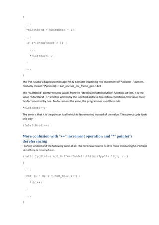 {

    ...

    *nLeftBord = nBordNext - 1;

    ...

    if (*lenBordNext > 1) {

        ...

        *nLeftBord--;

    }

    ...

}

The PVS-Studio's diagnostic message: V532 Consider inspecting the statement of '*pointer--' pattern.
Probably meant: '(*pointer)--'. aac_enc sbr_enc_frame_gen.c 428

The "nLeftBord" pointer returns values from the "sbrencConflictResolution" function. At first, it is the
value "nBordNext - 1" which is written by the specified address. On certain conditions, this value must
be decremented by one. To decrement the value, the programmer used this code:

*nLeftBord--;

The error is that it is the pointer itself which is decremented instead of the value. The correct code looks
this way:

(*nLeftBord)--;


More confusion with "++" increment operation and "*" pointer's
dereferencing
I cannot understand the following code at all. I do not know how to fix it to make it meaningful. Perhaps
something is missing here.

static IppStatus mp2_HuffmanTableInitAlloc(Ipp32s *tbl, ...)

{

    ...

    for (i = 0; i < num_tbl; i++) {

        *tbl++;

    }

    ...

}
 