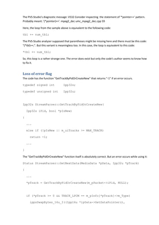 The PVS-Studio's diagnostic message: V532 Consider inspecting the statement of '*pointer++' pattern.
Probably meant: '(*pointer)++'. mpeg2_dec umc_mpeg2_dec.cpp 59

Here, the loop from the sample above is equivalent to the following code:

tbl += num_tbl;

The PVS-Studio analyzer supposed that parentheses might be missing here and there must be this code:
"(*tbl)++;". But this variant is meaningless too. In this case, the loop is equivalent to this code:

*tbl += num_tbl;

So, this loop is a rather strange one. The error does exist but only the code's author seems to know how
to fix it.


Loss of error flag
The code has the function "GetTrackByPidOrCreateNew" that returns "-1" if an error occurs.

typedef signed int                Ipp32s;

typedef unsigned int              Ipp32u;



Ipp32s StreamParser::GetTrackByPidOrCreateNew(

    Ipp32s iPid, bool *pIsNew)

{

    ...

    else if (!pIsNew || m_uiTracks >= MAX_TRACK)

     return -1;

    ...

}

The "GetTrackByPidOrCreateNew" function itself is absolutely correct. But an error occurs while using it:

Status StreamParser::GetNextData(MediaData *pData, Ipp32u *pTrack)

{

    ...

    *pTrack = GetTrackByPidOrCreateNew(m_pPacket->iPid, NULL);



    if (*pTrack >= 0 && TRACK_LPCM == m_pInfo[*pTrack]->m_Type)

     ippsSwapBytes_16u_I((Ipp16u *)pData->GetDataPointer(),
 