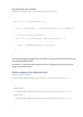 Two loops for one variable
JERRCODE CJPEGDecoder::DecodeScanBaselineNI(void)

{

    ...

    for(c = 0; c < m_scan_ncomps; c++)

    {

        block = m_block_buffer + (DCTSIZE2*m_nblock*(j+(i*m_numxMCU)));



        // skip any relevant components

        for(c = 0; c < m_ccomp[m_curr_comp_no].m_comp_no; c++)

        {

            block += (DCTSIZE2*m_ccomp[c].m_nblocks);

        }

    ...

}

The PVS-Studio's diagnostic message: V535 The variable 'c' is being used for this loop and for the outer
loop. jpegcodec jpegdec.cpp 4652

One variable 'c' is used for two loops nested in each other. A decoding function like this may cause
strange and unpredicted results.


Double assignment for additional safety
H264EncoderFrameType*

H264ENC_MAKE_NAME(H264EncoderFrameList_findOldestToEncode)(...)

{

    ...

    MaxBrefPOC =

        H264ENC_MAKE_NAME(H264EncoderFrame_PicOrderCnt)(pCurr, 0, 3);

    MaxBrefPOC =

        H264ENC_MAKE_NAME(H264EncoderFrame_PicOrderCnt)(pCurr, 0, 3);

    ...

}
 
