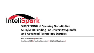 SUCCEEDING at Securing Non-dilutive
SBIR/STTR Funding For University Spinoffs
and Advanced Technology Startups
Kirk J. Macolini | President
InteliSpark, LLC | www.InteliSpark.com | Kirk@InteliSpark.com |
 
