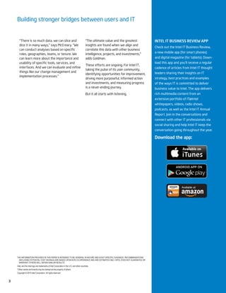 Building stronger bridges between users and IT
THE INFORMATION PROVIDED IN THIS PAPER IS INTENDED TO BE GENERAL IN NATURE AND IS NOT SPECIFIC GUIDANCE. RECOMMENDATIONS
(INCLUDING POTENTIAL COST SAVINGS) ARE BASED UPON INTEL’S EXPERIENCE AND ARE ESTIMATES ONLY. INTEL DOES NOT GUARANTEE OR
WARRANT OTHERS WILL OBTAIN SIMILAR RESULTS.
Intel, and the Intel logo are trademarks of Intel Corporation in the U.S. and other countries.
*Other names and brands may be claimed as the property of others.
Copyright © 2014 Intel Corporation. All rights reserved.
3
InTEl IT buSInESS rEvIEw app
Check out the Intel IT Business Review,
a new mobile app (for smart phones)
and digital magazine (for tablets). Down-
load this app and you’ll receive a regular
cadence of articles from Intel IT thought
leaders sharing their insights on IT
strategy, best practices and examples
of the ways IT is committed to deliver
business value to Intel. The app delivers
rich multimedia content from an
extensive portfolio of IT@Intel
whitepapers, videos, radio shows,
podcasts, as well as the Intel IT Annual
Report. Join in the conversations and
connect with other IT professionals via
social sharing and help Intel IT keep the
conversation going throughout the year.
Download the app:
“There is so much data, we can slice and
dice it in many ways,” says McCreary. “We
roles, geographies, teams, or tenure. We
can learn more about the importance and
things like our change management and
implementation processes.”
“The ultimate value and the greatest
insights are found when we align and
correlate this data with other business
intelligence, projects, and investments,”
adds Goldman.
These efforts are ongoing. For Intel IT,
taking the pulse of its user community,
identifying opportunities for improvement,
driving more purposeful, informed action
and investments, and measuring progress
is a never-ending journey.
But it all starts with listening.
 