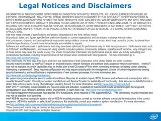INFORMATION IN THIS DOCUMENT IS PROVIDED IN CONNECTION WITH INTEL® PRODUCTS. NO LICENSE, EXPRESS OR IMPLIED, BY
ESTOPPEL OR OTHERWISE, TO ANY INTELLECTUAL PROPERTY RIGHTS IS GRANTED BY THIS DOCUMENT. EXCEPT AS PROVIDED IN
INTEL’S TERMS AND CONDITIONS OF SALE FOR SUCH PRODUCTS, INTEL ASSUMES NO LIABILITY WHATSOEVER, AND INTEL DISCLAIMS
ANY EXPRESS OR IMPLIED WARRANTY, RELATING TO SALE AND/OR USE OF INTEL® PRODUCTS INCLUDING LIABILITY OR WARRANTIES
RELATING TO FITNESS FOR A PARTICULAR PURPOSE, MERCHANTABILITY, OR INFRINGEMENT OF ANY PATENT, COPYRIGHT OR OTHER
INTELLECTUAL PROPERTY RIGHT. INTEL PRODUCTS ARE NOT INTENDED FOR USE IN MEDICAL, LIFE SAVING, OR LIFE SUSTAINING
APPLICATIONS.
Intel may make changes to specifications and product descriptions at any time, without notice.
All products, dates, and figures specified are preliminary based on current expectations, and are subject to change without notice.
Intel, processors, chipsets, and desktop boards may contain design defects or errors known as errata, which may cause the product to deviate from
published specifications. Current characterized errata are available on request.
Software and workloads used in performance tests may have been optimized for performance only on Intel microprocessors. Performance tests, such
as SYSmark* and MobileMark*, are measured using specific computer systems, components, software, operations and functions. Any change to any
of those factors may cause the results to vary. You should consult other information and performance tests to assist you in fully evaluating your
contemplated purchases, including the performance of that product when combined with other products. For more information go to
http://www.intel.com/performance
Intel, Intel Inside, the Intel logo, Intel Core, and Xeon are trademarks of Intel Corporation in the United States and other countries.
Security features enabled by Intel® AMT require an enabled chipset, network hardware and software and a corporate network connection. Intel AMT
may not be available or certain capabilities may be limited over a host OS-based VPN or when connecting wirelessly, on battery power, sleeping,
hibernating or powered off. Setup requires configuration and may require scripting with the management console or further integration into existing
security frameworks, and modifications or implementation of new business processes. For more information, see
http://www.intel.com/technology/manage/iamt.
No system can provide absolute security under all conditions. Requires an enabled chipset, BIOS, firmware and software and a subscription with a
capable Service Provider. Consult your system manufacturer and Service Provider for availability and functionality. Intel assumes no liability for lost or
stolen data and/or systems or any other damages resulting thereof. For more information, visit http://www.intel.com/go/anti-theft
Intel® vPro™ Technology is sophisticated and requires setup and activation. Availability of features and results will depend upon the setup and
configuration of your hardware, software and IT environment. To learn more visit: http://www.intel.com/technology/vpro
The original equipment manufacturer must provide TPM functionality, which requires a TPM-supported BIOS. TPM functionality must be initialized and
may not be available in all countries.
Intel® AES-NI requires a computer system with an AES-NI enabled processor, as well as non-Intel software to execute the instructions in the correct
sequence. AES-NI is available on select Intel® processors. For availability, consult your reseller or system manufacturer. For more information,
see http://software.intel.com/en-us/articles/intel-advanced-encryption-standard-instructions-aes-ni/
*Other names and brands may be claimed as the property of others.
Copyright © 2011 Intel Corporation, All Rights Reserved
Legal Notices and Disclaimers
 