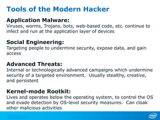 Tools of the Modern Hacker
Application Malware:
Viruses, worms, Trojans, bots, web-based code, etc. continue to
infect and run at the application layer of devices
Social Engineering:
Targeting people to undermine security, expose data, and gain
access
Advanced Threats:
Internal or technologically advanced campaigns which undermine
security of a targeted environment. Usually stealthy, creative,
and persistent
Kernel-mode Rootkit:
Lives and operates below the operating system, to control the OS
and evade detection by OS-level security measures. Can cloak
other malicious activities
 