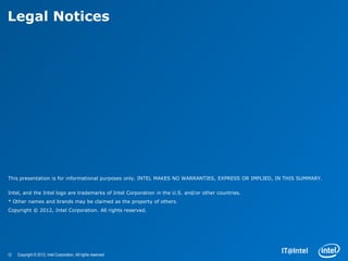 Legal Notices




This presentation is for informational purposes only. INTEL MAKES NO WARRANTIES, EXPRESS OR IMPLIED, IN THIS SUMMARY.


Intel, and the Intel logo are trademarks of Intel Corporation in the U.S. and/or other countries.
* Other names and brands may be claimed as the property of others.
Copyright © 2012, Intel Corporation. All rights reserved.




12   Copyright © 2012, Intel Corporation. All rights reserved.
 