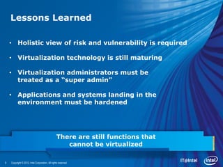 Lessons Learned

    • Holistic view of risk and vulnerability is required

    • Virtualization technology is still maturing

    • Virtualization administrators must be
      treated as a “super admin”

    • Applications and systems landing in the
      environment must be hardened




                                                 There are still functions that
                                                    cannot be virtualized

9   Copyright © 2012, Intel Corporation. All rights reserved.
 