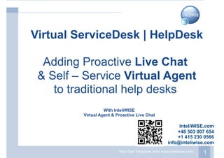 Next Gen Helpdesk from www.inteliwise.com 1
With InteliWISE
Virtual Agent & Proactive Live Chat
Virtual ServiceDesk | HelpDesk
Adding Proactive Live Chat
& Self – Service Virtual Agent
to traditional help desks
InteliWISE.com
+48 503 007 654
+1 415 230 0566
info@inteliwise.com
 