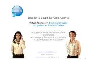 InteliWISE Self Service Agents
 Virtual Agents with business language
     recognition for Contact Centers


    !   Superior multichannel customer
                   experience
  !   Leveraging live agent productivity
        !   Lowering cost of interaction




          www.InteliWISE.com
               Marcin Strzalkowski

       mst@inteliwise.com +48 506 66 33 22
                                             1
 