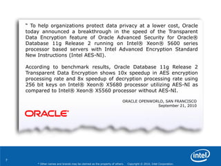 7
* Other names and brands may be claimed as the property of others. Copyright © 2010, Intel Corporation.
“ To help organizations protect data privacy at a lower cost, Oracle
today announced a breakthrough in the speed of the Transparent
Data Encryption feature of Oracle Advanced Security for Oracle®
Database 11g Release 2 running on Intel® Xeon® 5600 series
processor based servers with Intel Advanced Encryption Standard
New Instructions (Intel AES-NI).
According to benchmark results, Oracle Database 11g Release 2
Transparent Data Encryption shows 10x speedup in AES encryption
processing rate and 8x speedup of decryption processing rate using
256 bit keys on Intel® Xeon® X5680 processor utilizing AES-NI as
compared to Intel® Xeon® X5560 processor without AES-NI.
ORACLE OPENWORLD, SAN FRANCISCO
September 21, 2010
 