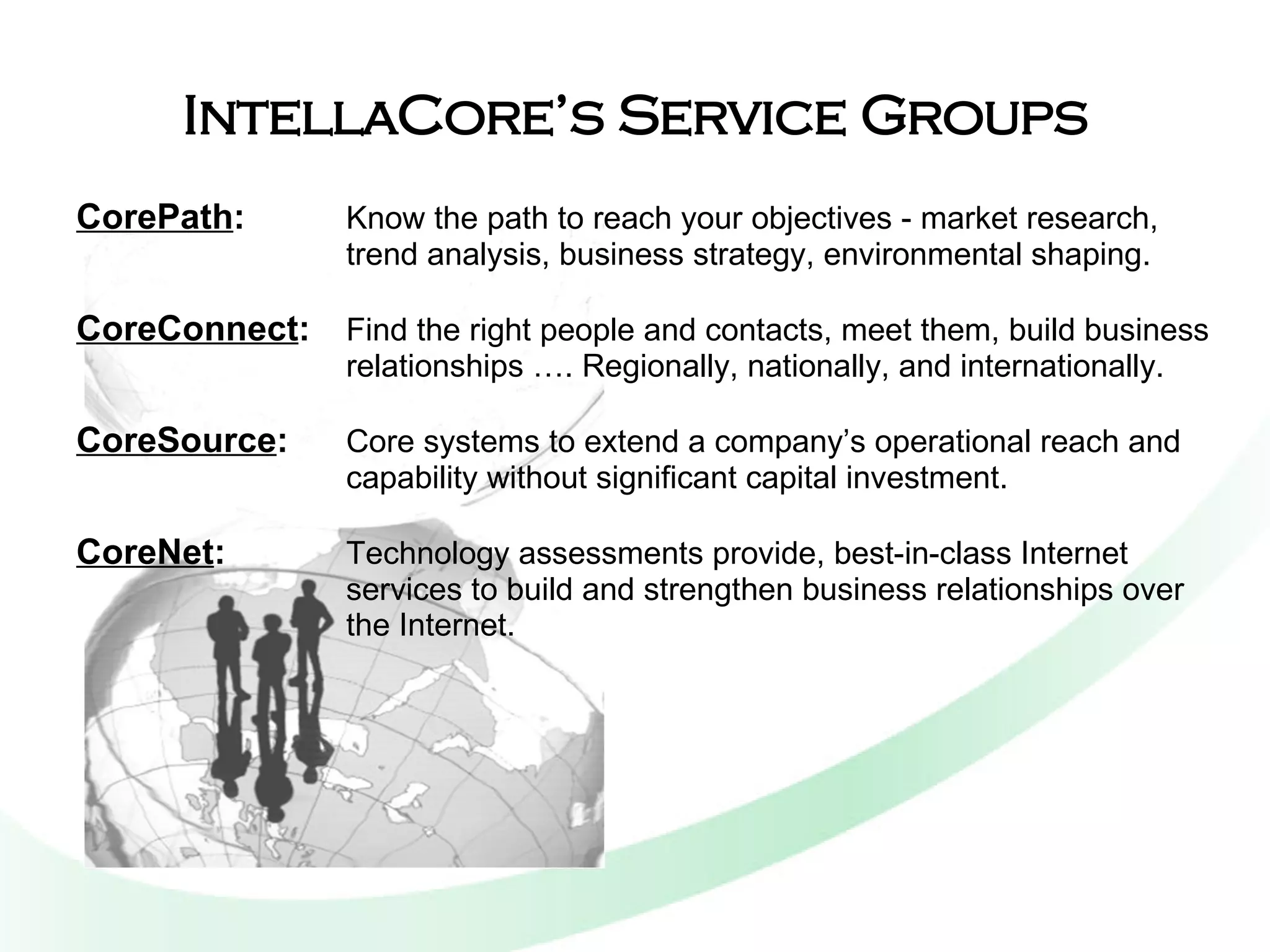 IntellaCore’s Service Groups CorePath :   Know the path to reach your objectives - market research, trend analysis, business strategy, environmental shaping. CoreConnect :   Find the right people and contacts, meet them, build business relationships …. Regionally, nationally, and internationally. CoreSource :   Core systems to extend a company’s operational reach and capability without significant capital investment. CoreNet :   Technology assessments provide, best-in-class Internet services to build and strengthen business relationships over the Internet. 