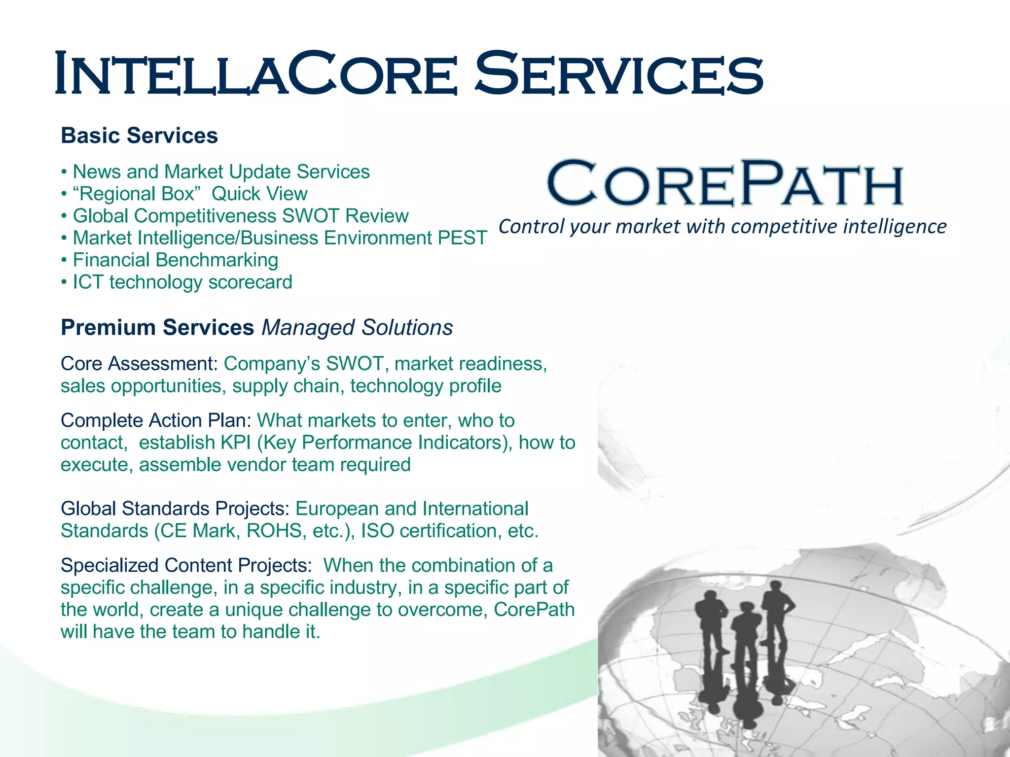 IntellaCore Services Basic Services News and Market Update Services  “ Regional Box”  Quick View  Global Competitiveness SWOT Review  Market Intelligence/Business Environment PEST  Financial Benchmarking  ICT technology scorecard  Premium Services   Managed Solutions Core Assessment:  Company’s SWOT, market readiness, sales opportunities, supply chain, technology profile  Complete Action Plan:  What markets to enter, who to contact,  establish KPI (Key Performance Indicators), how to execute, assemble vendor team required Global Standards Projects:  European and International Standards (CE Mark, ROHS, etc.), ISO certification, etc.  Specialized Content Projects:   When the combination of a specific challenge, in a specific industry, in a specific part of the world, create a unique challenge to overcome, CorePath will have the team to handle it.  Control your market with competitive intelligence 