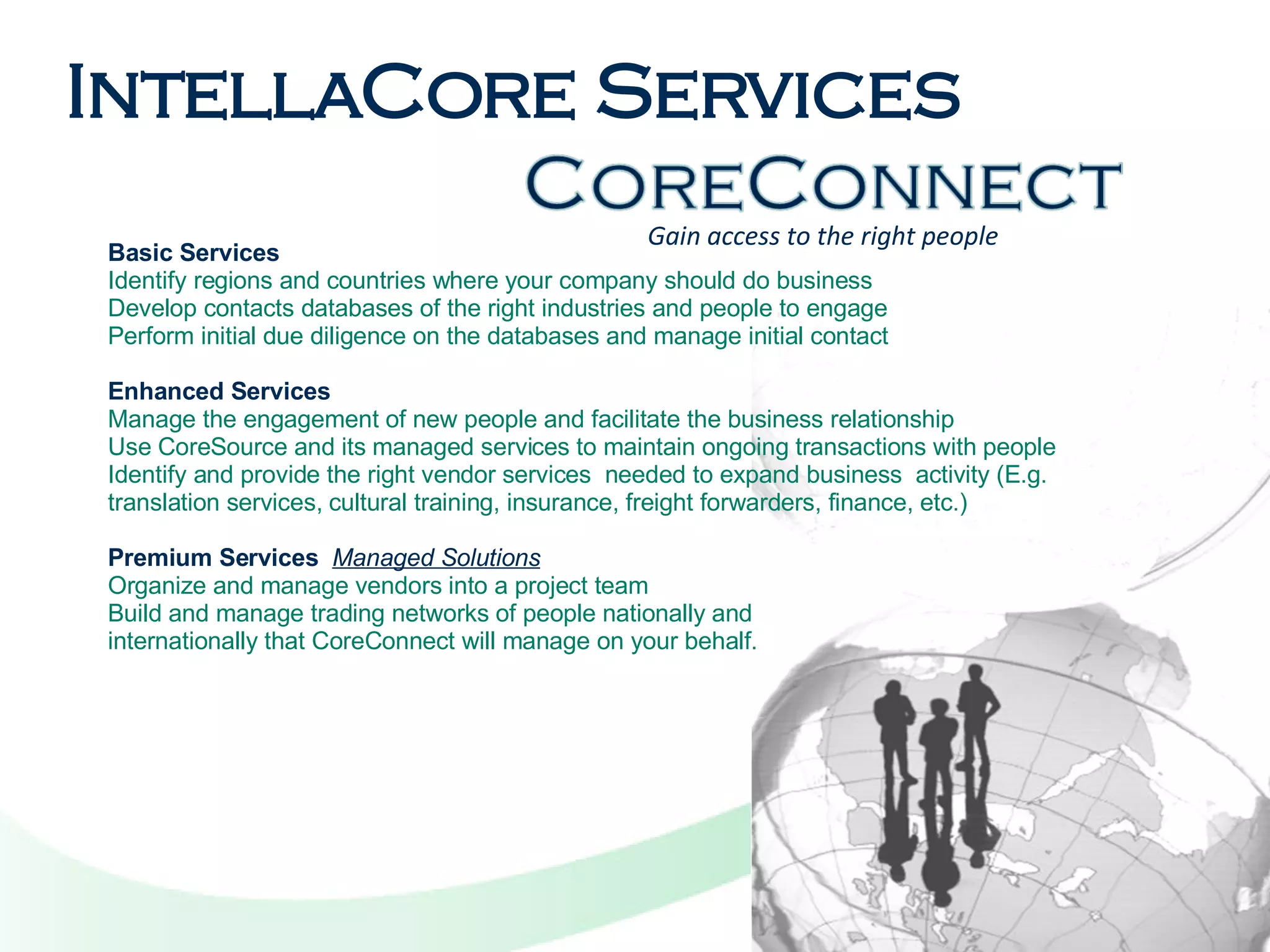 Gain access to the right people Basic Services Identify regions and countries where your company should do business  Develop contacts databases of the right industries and people to engage  Perform initial due diligence on the databases and manage initial contact    Enhanced Services Manage the engagement of new people and facilitate the business relationship  Use CoreSource and its managed services to maintain ongoing transactions with people  Identify and provide the right vendor services  needed to expand business  activity (E.g. translation services, cultural training, insurance, freight forwarders, finance, etc.)    Premium Services   Managed Solutions Organize and manage vendors into a project team Build and manage trading networks of people nationally and  internationally that CoreConnect will manage on your behalf.   IntellaCore Services 