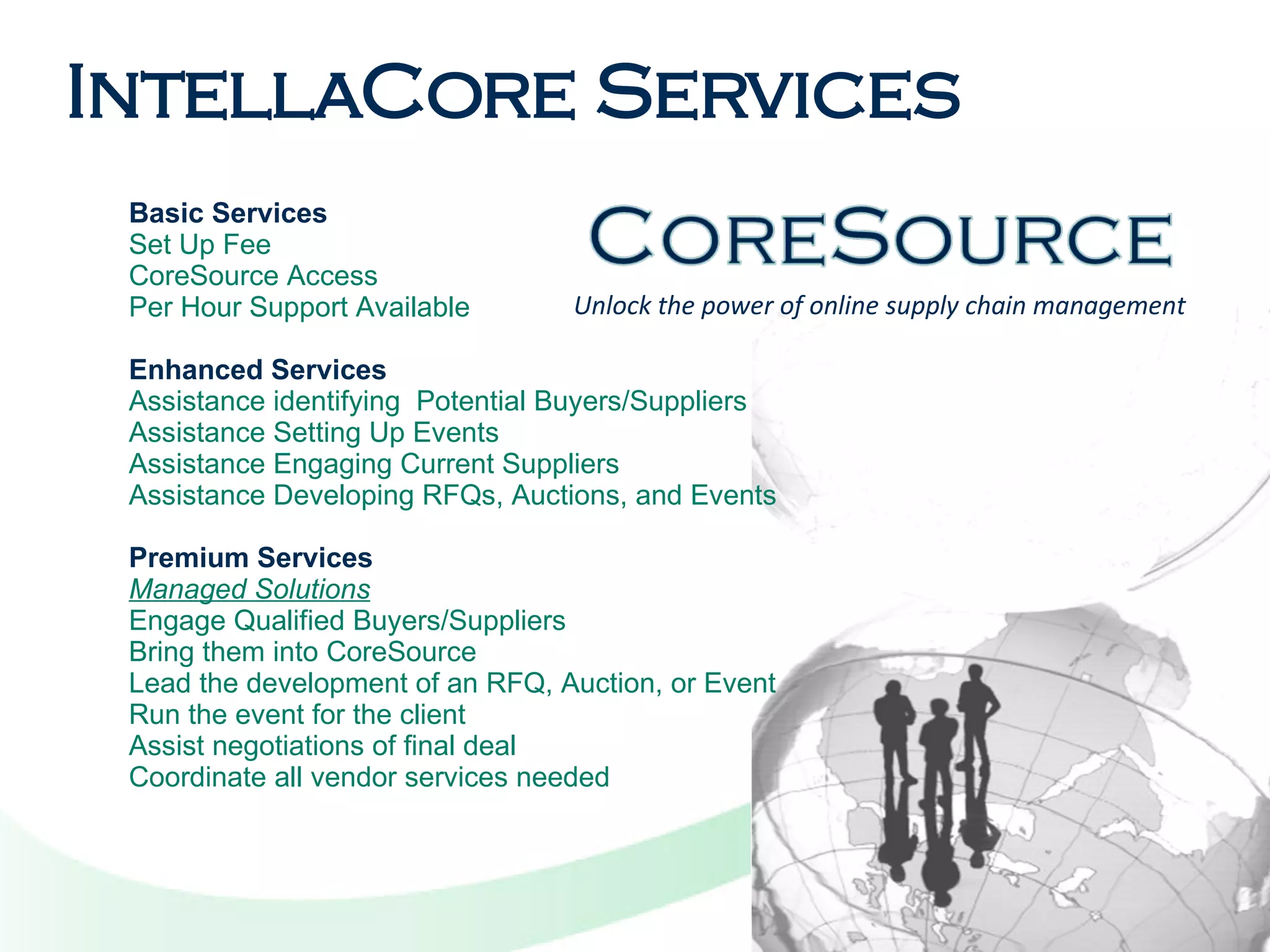 Unlock the power of online supply chain management Basic Services Set Up Fee CoreSource Access  Per Hour Support Available Enhanced Services Assistance identifying  Potential Buyers/Suppliers Assistance Setting Up Events Assistance Engaging Current Suppliers Assistance Developing RFQs, Auctions, and Events Premium Services Managed Solutions Engage Qualified Buyers/Suppliers Bring them into CoreSource Lead the development of an RFQ, Auction, or Event Run the event for the client Assist negotiations of final deal Coordinate all vendor services needed IntellaCore Services 