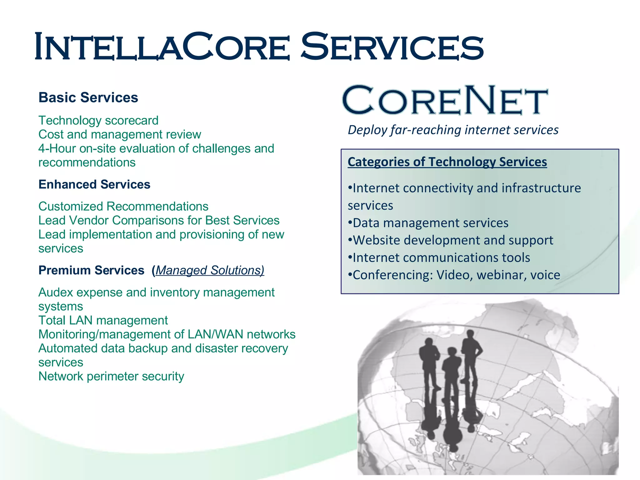 Deploy far-reaching internet services Basic Services Technology scorecard  Cost and management review  4-Hour on-site evaluation of challenges and recommendations Enhanced Services Customized Recommendations Lead Vendor Comparisons for Best Services Lead implementation and provisioning of new services Premium Services  ( Managed Solutions) Audex expense and inventory management systems Total LAN management Monitoring/management of LAN/WAN networks Automated data backup and disaster recovery services Network perimeter security IntellaCore Services Categories of Technology Services Internet connectivity and infrastructure services Data management services  Website development and support Internet communications tools Conferencing: Video, webinar, voice 