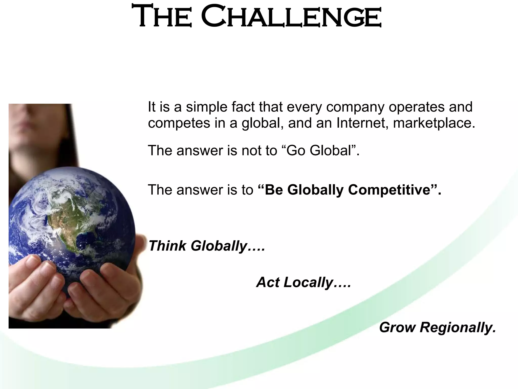The Challenge It is a simple fact that every company operates and competes in a global, and an Internet, marketplace. The answer is not to “Go Global”.   The answer is to  “Be Globally Competitive”.    Think Globally…. Act Locally….   Grow Regionally. 