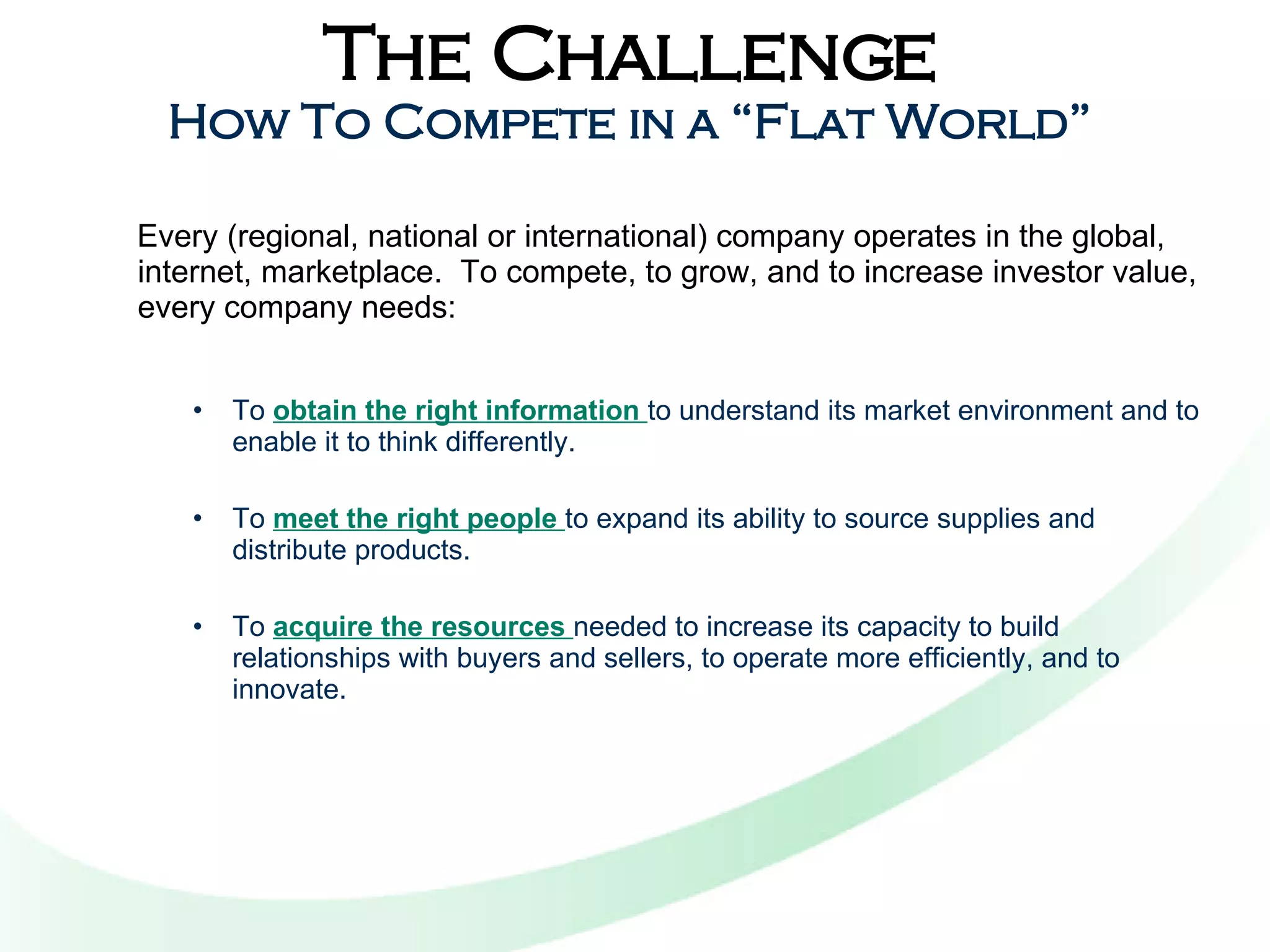 The Challenge How To Compete in a “Flat World” Every (regional, national or international) company operates in the global, internet, marketplace.  To compete, to grow, and to increase investor value, every company needs: To  obtain the right information  to understand its market environment and to enable it to think differently.  To  meet the right people  to expand its ability to source supplies and distribute products. To  acquire the resources  needed to increase its capacity to build relationships with buyers and sellers, to operate more efficiently, and to innovate. 