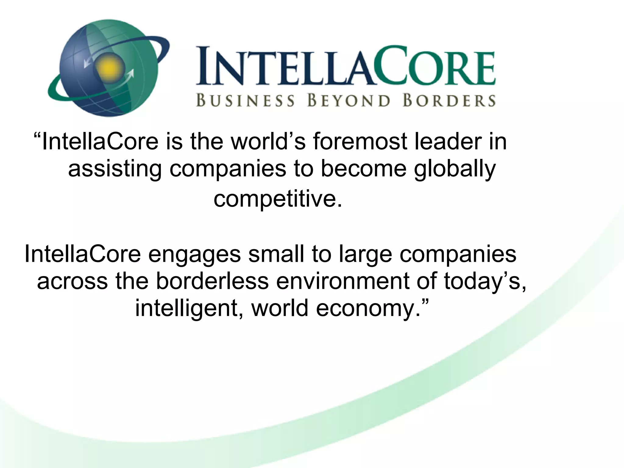 “ IntellaCore is the world’s foremost leader in assisting companies to become globally competitive.   IntellaCore engages small to large companies across the borderless environment of today’s, intelligent, world economy.” 