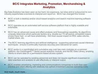 BC/C Integrates Marketing, Promotion, Merchandising &
Analytics
Big Data Analytics has been seen as too hard, too expensive, too slow and or outsourced to non-
industry experts/data scientists to interpret and report on. BC/C has changed this forever.
 BC/C is both a desktop and/or cloud-based analytics and search machine learning software
system.
 BC/C operates as an automated self-service software platform that is highly scalable and
extensible.
 BC/C has an advanced cause and effect analysis (and forecasting) capability. Its algorithms
uniquely determine which particular factors (e.g. double our TV ad spend, competitor lowers
prices) have had - or will have predictively - the most causal impact on ROI, sales volume,
market share, etc.
 The BC/C learning algorithms and artificial intelligence - supporting advanced causal inference
techniques - ensure it continually improves accuracy and relevance for users.
 BC/C works in a coordinated and cumulative way over two main modules on a common
platform: the Centrifuge42™ tiered causal analytics module, and the BC Data Library, enabling
clients to share data on a permissions-based access system.
 BC/C can be operated by existing personnel and does not require significant investment in
data scientists and analysts to use effectively or interpret output.
 BC/C enables advertising, marketing and communications companies to build their own
practice and client offering with relatively low upfront investment and low operating costs.
And much, much more...
 