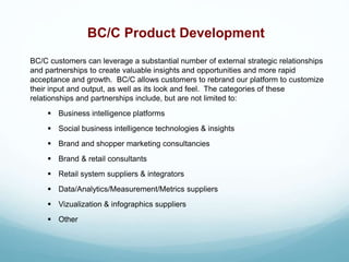 BC/C Product Development
BC/C customers can leverage a substantial number of external strategic relationships
and partnerships to create valuable insights and opportunities and more rapid
acceptance and growth. BC/C allows customers to rebrand our platform to customize
their input and output, as well as its look and feel. The categories of these
relationships and partnerships include, but are not limited to:
 Business intelligence platforms
 Social business intelligence technologies & insights
 Brand and shopper marketing consultancies
 Brand & retail consultants
 Retail system suppliers & integrators
 Data/Analytics/Measurement/Metrics suppliers
 Vizualization & infographics suppliers
 Other
 