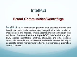 IntellAct
+
Brand Communities/Centrifuge
IntellAct is a multi-tenant platform that provides brands and
brand marketers collaboration tools merged with data, analytics,
measurement and metrics. This is accomplished in conjunction with
our Brand Communities/Centrifuge (BC/C) data/analytics engine.
BC/C applies quantitative analysis, attribution and other science
across disparate datasets to discover and render actionable insights
applicable across marketing/advertising, merchandising, promotion
and IT channels.
 