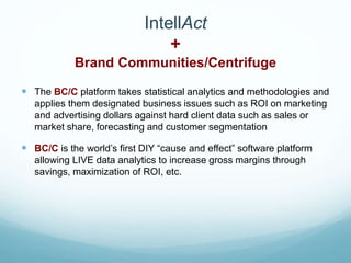 IntellAct
+
Brand Communities/Centrifuge
 The BC/C platform takes statistical analytics and methodologies and
applies them designated business issues such as ROI on marketing
and advertising dollars against hard client data such as sales or
market share, forecasting and customer segmentation
 BC/C is the world’s first DIY “cause and effect” software platform
allowing LIVE data analytics to increase gross margins through
savings, maximization of ROI, etc.
 