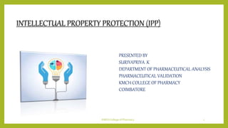 INTELLECTUAL PROPERTY PROTECTION (IPP)
PRESENTED BY
SURIYAPRIYA .K
DEPARTMENT OF PHARMACEUTICAL ANALYSIS
PHARMACEUTICAL VALIDATION
KMCH COLLEGE OF PHARMACY
COIMBATORE
KMCH College of Pharmacy 1
 