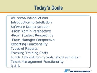 Today’s Goals Welcome/Introductions  Introduction to Intelladon Software Demonstration -From Admin Perspective -From Student Perspective -From Manager Perspective Reporting Functionality Types of Reports Tracking Training Costs Lunch  talk authoring tools, show samples…. Talent Management Functionality Q & A 