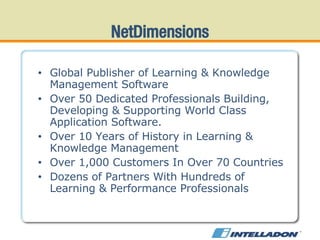NetDimensions Global Publisher of Learning & Knowledge Management Software Over 50 Dedicated Professionals Building, Developing & Supporting World Class Application Software. Over 10 Years of History in Learning & Knowledge Management Over 1,000 Customers In Over 70 Countries Dozens of Partners With Hundreds of Learning & Performance Professionals 