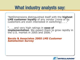 “ NetDimensions distinguished itself with the  highest LMS customer loyalty  of any vendor (none of its customers are even interested in switching) . . .” “ . . . and very high ratings in  ease of implementation . We expect them to grow rapidly in the U.S. market in 2005 and 2006.” Bersin & Associates  2005 LMS Customer Satisfaction Survey What industry analysts say: 