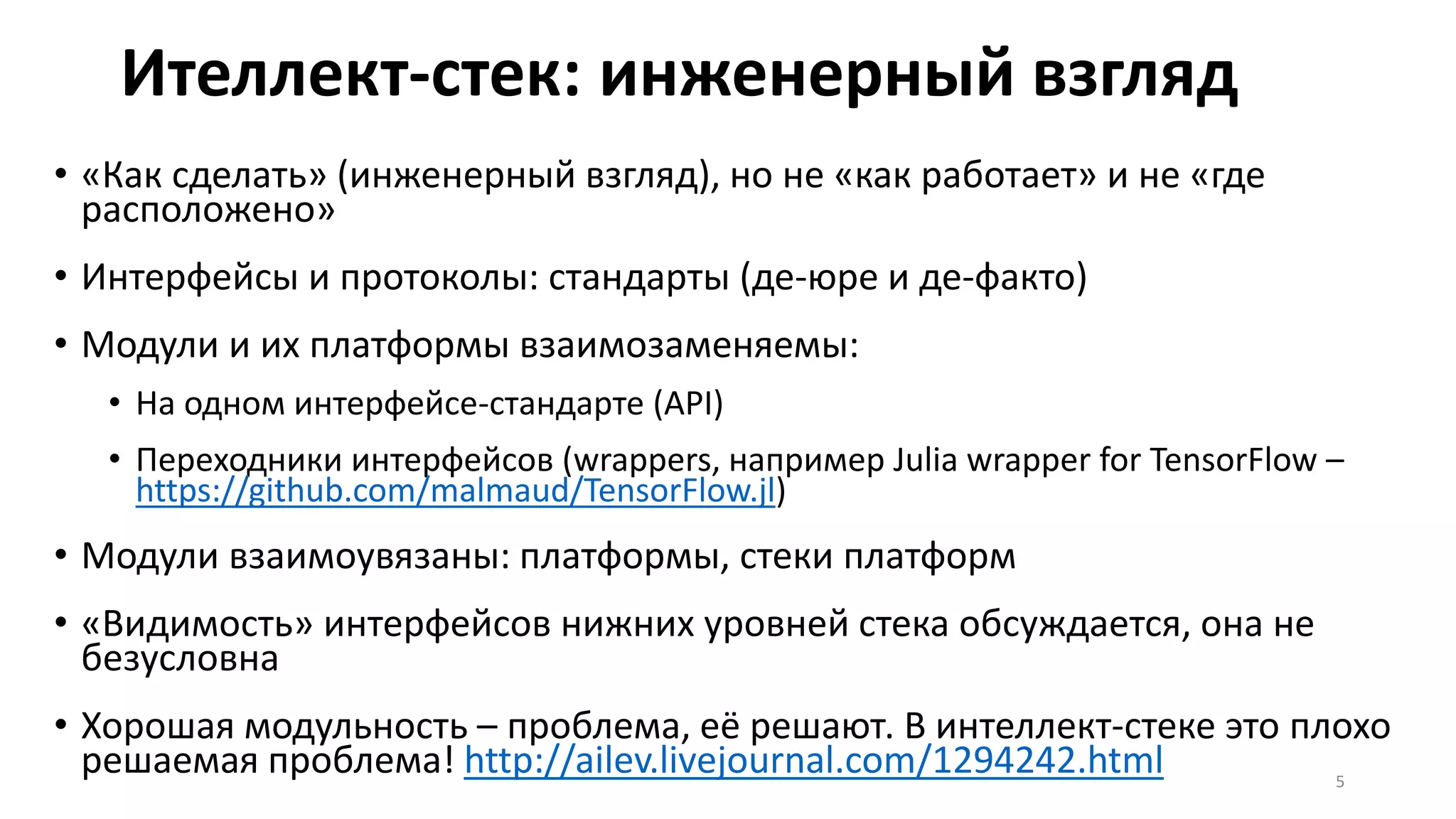 Ителлект-стек: инженерный взгляд
• «Как сделать» (инженерный взгляд), но не «как работает» и не «где
расположено»
• Интерфейсы и протоколы: стандарты (де-юре и де-факто)
• Модули и их платформы взаимозаменяемы:
• На одном интерфейсе-стандарте (API)
• Переходники интерфейсов (wrappers, например Julia wrapper for TensorFlow –
https://github.com/malmaud/TensorFlow.jl)
• Модули взаимоувязаны: платформы, стеки платформ
• «Видимость» интерфейсов нижних уровней стека обсуждается, она не
безусловна
• Хорошая модульность – проблема, её решают. В интеллект-стеке это плохо
решаемая проблема! http://ailev.livejournal.com/1294242.html 5
 