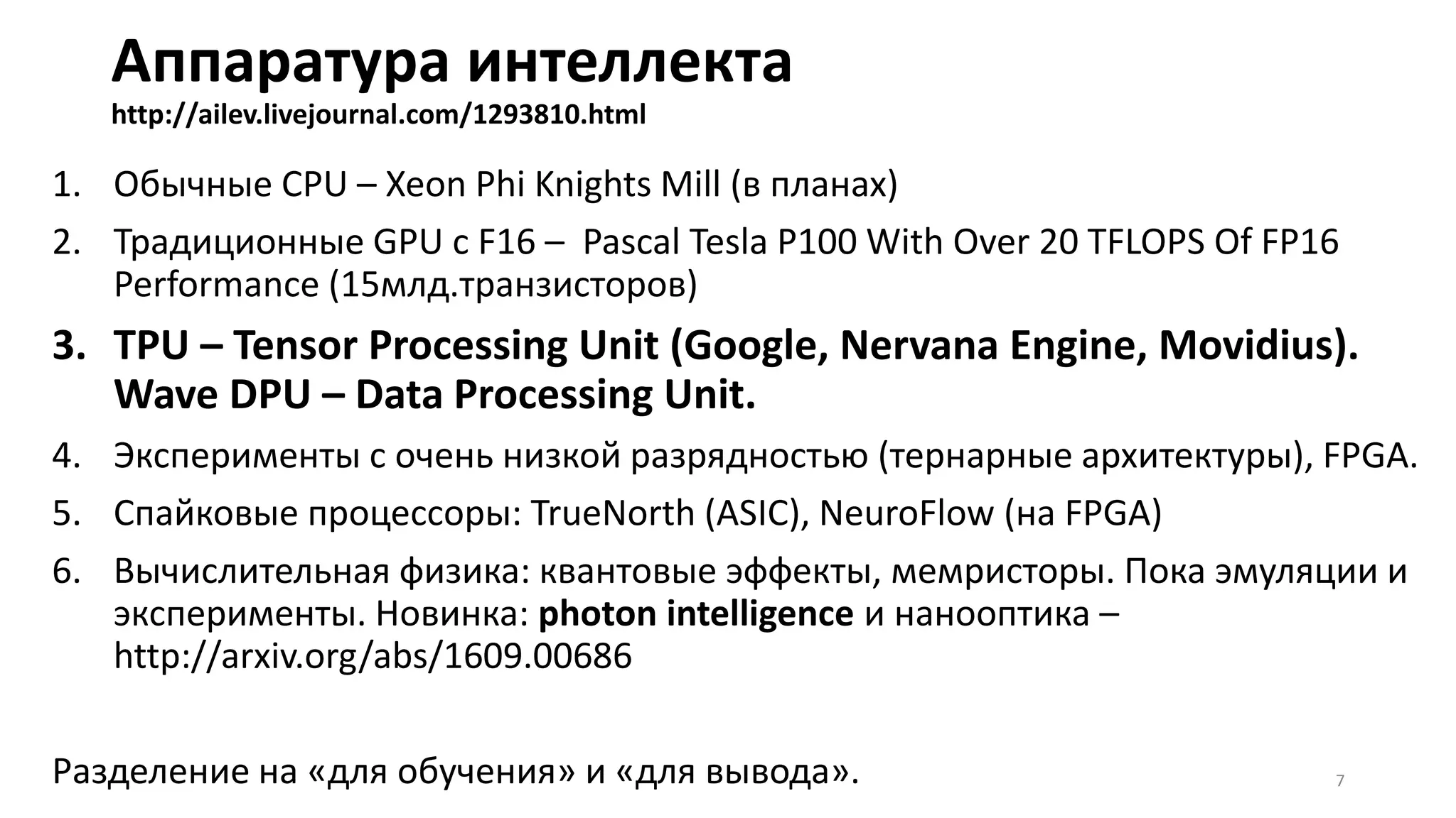Аппаратура интеллекта
http://ailev.livejournal.com/1293810.html
1. Обычные СPU – Xeon Phi Knights Mill (в планах)
2. Традиционные GPU с F16 – Pascal Tesla P100 With Over 20 TFLOPS Of FP16
Performance (15млд.транзисторов)
3. TPU – Tensor Processing Unit (Google, Nervana Engine, Movidius).
Wave DPU – Data Processing Unit.
4. Эксперименты с очень низкой разрядностью (тернарные архитектуры), FPGA.
5. Спайковые процессоры: TrueNorth (ASIC), NeuroFlow (на FPGA)
6. Вычислительная физика: квантовые эффекты, мемристоры. Пока эмуляции и
эксперименты. Новинка: photon intelligence и нанооптика –
http://arxiv.org/abs/1609.00686
Разделение на «для обучения» и «для вывода». 7
 