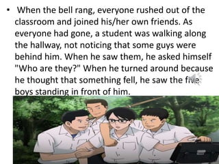 • When the bell rang, everyone rushed out of the
classroom and joined his/her own friends. As
everyone had gone, a student was walking along
the hallway, not noticing that some guys were
behind him. When he saw them, he asked himself
"Who are they?" When he turned around because
he thought that something fell, he saw the five
boys standing in front of him.
 