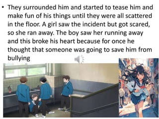 • They surrounded him and started to tease him and
make fun of his things until they were all scattered
in the floor. A girl saw the incident but got scared,
so she ran away. The boy saw her running away
and this broke his heart because for once he
thought that someone was going to save him from
bullying
 