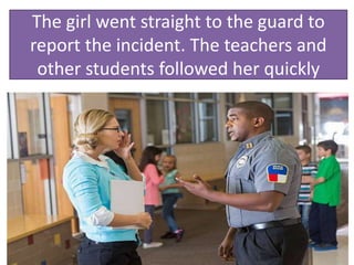 The girl went straight to the guard to
report the incident. The teachers and
other students followed her quickly
 