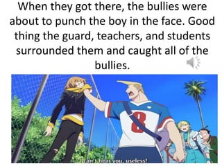 When they got there, the bullies were
about to punch the boy in the face. Good
thing the guard, teachers, and students
surrounded them and caught all of the
bullies.
 