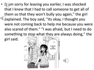 • "I am sorry for leaving you earlier, I was shocked
that I knew that I had to call someone to get all of
them so that they won't bully you again," the girl
explained. The boy said, "Its okay, I thought you
were not coming back to help me because you were
also scared of them." "I was afraid, but I need to do
something to stop what they are always doing," the
girl said.
 