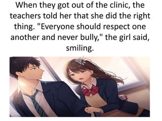 When they got out of the clinic, the
teachers told her that she did the right
thing. "Everyone should respect one
another and never bully," the girl said,
smiling.
 