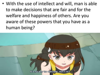 • With the use of intellect and will, man is able
to make decisions that are fair and for the
welfare and happiness of others. Are you
aware of these powers that you have as a
human being?
 