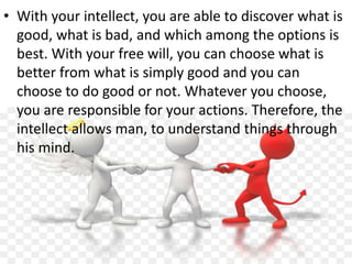 • With your intellect, you are able to discover what is
good, what is bad, and which among the options is
best. With your free will, you can choose what is
better from what is simply good and you can
choose to do good or not. Whatever you choose,
you are responsible for your actions. Therefore, the
intellect allows man, to understand things through
his mind.
 