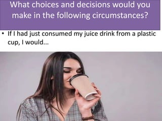 What choices and decisions would you
make in the following circumstances?
• If I had just consumed my juice drink from a plastic
cup, I would...
 