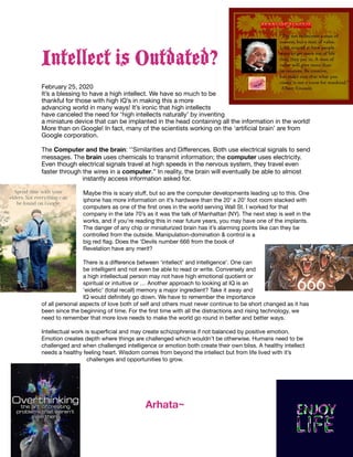 Intellect is Outdated?
February 25, 2020

It’s a blessing to have a high intellect. We have so much to be
thankful for those with high IQ’s in making this a more
advancing world in many ways! It’s ironic that high intellects
have canceled the need for ‘high intellects naturally’ by inventing
a miniature device that can be implanted in the head containing all the information in the world!
More than on Google! In fact, many of the scientists working on the ‘artiﬁcial brain’ are from
Google corporation. 

The Computer and the brain: ‘’Similarities and Diﬀerences. Both use electrical signals to send
messages. The brain uses chemicals to transmit information; the computer uses electricity.
Even though electrical signals travel at high speeds in the nervous system, they travel even
faster through the wires in a computer.’’ In reality, the brain will eventually be able to almost
instantly access information asked for. 

Maybe this is scary stuﬀ, but so are the computer developments leading up to this. One
iphone has more information on it’s hardware than the 20’ x 20’ foot room stacked with
computers as one of the ﬁrst ones in the world serving Wall St. I worked for that
company in the late 70’s as it was the talk of Manhattan (NY). The next step is well in the
works, and if you’re reading this in near future years, you may have one of the implants.
The danger of any chip or miniaturized brain has it’s alarming points like can they be
controlled from the outside. Manipulation-domination & control is a
big red ﬂag. Does the ‘Devils number 666 from the book of
Revelation have any merit?

There is a diﬀerence between ‘intellect’ and intelligence’. One can
be intelligent and not even be able to read or write. Conversely and
a high intellectual person may not have high emotional quotient or
spiritual or intuitive or … Another approach to looking at IQ is an
‘eidetic’ (total recall) memory a major ingredient? Take it away and
IQ would deﬁnitely go down. We have to remember the importance
of all personal aspects of love both of self and others must never continue to be short changed as it has
been since the beginning of time. For the ﬁrst time with all the distractions and rising technology, we
need to remember that more love needs to make the world go round in better and better ways. 

Intellectual work is superﬁcial and may create schizophrenia if not balanced by positive emotion.
Emotion creates depth where things are challenged which wouldn’t be otherwise. Humans need to be
challenged and when challenged intelligence or emotion both create their own bliss. A healthy intellect
needs a healthy feeling heart. Wisdom comes from beyond the intellect but from life lived with it’s
challenges and opportunities to grow. 

	 	 	 Arhata~
 