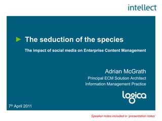 The seduction of the species            The impact of social media on Enterprise Content Management Adrian McGrath Principal ECM Solution Architect Information Management Practice 7th April 2011 Speaker notes included in ‘presentation notes’ 