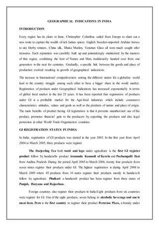 GEOGRAPHICAL INDICATIONS IN INDIA
INTRODUCTION
Every region has its claim to fame. Christopher Columbus sailed from Europe to chart out a
new route to capture the wealth of rich Indian spices. English breeders imported Arabian horses
to sire Derby winners. China silk, Dhaka Muslim, Venetian Glass all were much sought after
treasures. Each reputation was carefully built up and painstakingly maintained by the masters
of that region, combining the best of Nature and Man, traditionally handed over from one
generation to the next for centuries. Gradually, a specific link between the goods and place of
production evolved resulting in growth of geographical indications.
The increase in International competitiveness among the different nation for a globalize world
lead to the country struggle among each other to have a bigger share in the world market.
Registration of products under Geographical Indications has increased exponentially in terms
of global food market in the last 25 years. It has been reported that registration of products
under GI is a profitable market for the Agri-food industries which include consumers
characteristics attitudes, values and goals as well as the products of nature and place of origin.
The main benefits of product having GI registration is that it prevents unauthorized use of the
product, promotes financial gain to the producers by exporting the products and also legal
protection in other World Trade Organization countries.
GI REGISTRATION STATUS IN INDIA
In India, registration of GI products was started in the year 2003. In the first year from April
2004 to March 2005, three products were register.
The Darjeeling Tea both word and logo under agriculture is the first GI register
product follow by handicrafts product Aranmula Kannadi of Kerela and Pochampalli Ikat
from Andhra Pradesh. During the period April 2005 to March 2006, twenty four products from
seven states register their products under GI. The highest registration is during April 2008 to
March 2009 where 45 products from 16 states register their products mostly in handicraft
follow by agriculture. Phulkari a handicraft product has been register from three states of
Punjab, Haryana and Rajasthan.
Foreign countries also register their products in India.Eight products from six countries
were register for GI. Out of the eight products, seven belong to alcoholic beverage and one is
meat item. Peru is the first country to register their product Peruvian Pisco, a brandy under
 