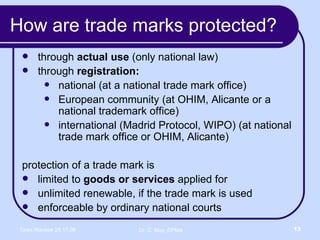 How are trade marks protected? through  actual use  (only national law) through  registration: national (at a national trade mark office) European community (at OHIM, Alicante or a national trademark office)  international (Madrid Protocol, WIPO) (at national trade mark office or OHIM, Alicante) protection of a trade mark is  limited to  goods or services  applied for  unlimited renewable, if the trade mark is used enforceable by ordinary national courts 