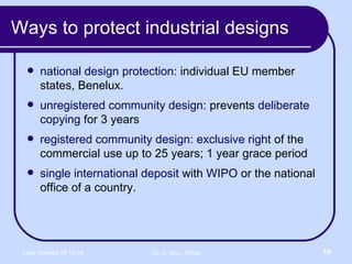 Ways to protect industrial designs national design protection:  individual EU member states, Benelux.  unregistered community design:  prevents  deliberate copying  for 3 years registered community design:   exclusive right  of the commercial use up to 25 years; 1 year grace period  single international deposit  with  WIPO  or the national office of a country.  