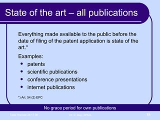 State of the art – all publications Everything made available to the public before the date of filing of the patent application is state of the art.* Examples: patents scientific publications  conference presentations internet publications *) Art. 54 (2) EPC No grace period for own publications 