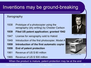 Inventions may be ground-breaking Xerography Chester F. Carlson en.wikipedia.org Xerox 914 photo copier . en.wikipedia.org When the product is mature, patent protection may be at the end  Revenue of US $ 500 million 1965 Revenue of US $ 60 million 1961 End of patent protection 1959 Introduction of the first automatic copier 1959 Introduction of the first photocopier, Model A 1949 License for xerography sold to Haloid  1947 Filed US patent application; granted 1942 1939 Prototype of a photocopier using the  xerography (dry writing) by Chester Carlson 1938 