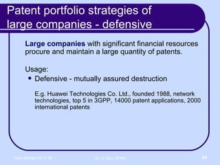 Patent portfolio strategies of  large companies - defensive Large companies  with significant financial resources procure and maintain a large quantity of patents. Usage: Defensive - mutually assured destruction E.g. Huawei Technologies Co. Ltd., founded 1988, network technologies, top 5 in 3GPP, 14000 patent applications, 2000 international patents 