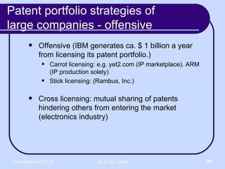 Patent portfolio strategies of  large companies - offensive Offensive (IBM generates ca. $ 1 billion a year from licensing its patent portfolio.) Carrot licensing: e.g. yet2.com (IP marketplace). ARM (IP production solely) Stick licensing: (Rambus, Inc.) Cross licensing: mutual sharing of patents hindering others from entering the market (electronics industry) 